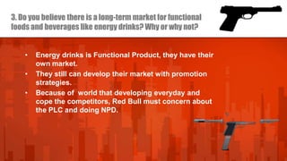 3. Do you believe there is a long-term market for functional
foods and beverages like energy drinks? Why or why not?

•
•
•

Energy drinks is Functional Product, they have their
own market.
They still can develop their market with promotion
strategies.
Because of world that developing everyday and
cope the competitors, Red Bull must concern about
the PLC and doing NPD.

 