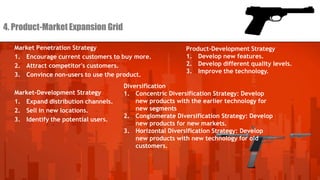 4. Product-Market Expansion Grid
Market Penetration Strategy
1. Encourage current customers to buy more.
2. Attract competitor's customers.
3. Convince non-users to use the product.
Market-Development Strategy
1. Expand distribution channels.
2. Sell in new locations.
3. Identify the potential users.

Product-Development Strategy
1. Develop new features.
2. Develop different quality levels.
3. Improve the technology.

Diversification
1. Concentric Diversification Strategy: Develop
new products with the earlier technology for
new segments
2. Conglomerate Diversification Strategy: Develop
new products for new markets.
3. Horizontal Diversification Strategy: Develop
new products with new technology for old
customers.

 