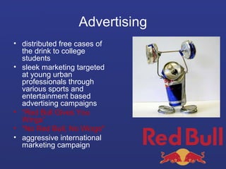 Advertising
• distributed free cases of
the drink to college
students
• sleek marketing targeted
at young urban
professionals through
various sports and
entertainment based
advertising campaigns
• “Red Bull Gives You
Wings“
• "No Red Bull, No Wings"
• aggressive international
marketing campaign

 