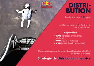 DISTRIBUTION
Distribution dans 165 pays

!
!
Initialement vendu dans les bars et
les boîtes de nuit.

!
Aujourd'hui :
•
•
•

GMS (grandes et moyennes
surfaces),
VAD (vente à distance),
CHR (cafés, hôtels, restaurants)

!
!
Dans certains points de vente, des réfrigérateurs Red Bull
sont dédiés à la vente.

!

Stratégie de distribution intensive

!

 