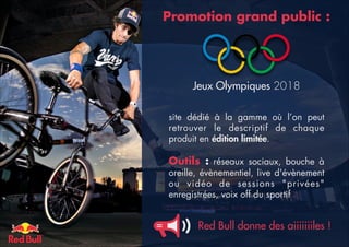 Promotion grand public :

Jeux Olympiques 2018
site dédié à la gamme où l’on peut
retrouver le descriptif de chaque
produit en édition limitée. 

Outils  : réseaux sociaux, bouche à
oreille, évènementiel, live d'évènement
ou vidéo de sessions "privées"
enregistrées, voix off du sportif

Red Bull donne des aiiiiiiiles !

 
