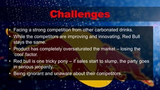 Challenges
• Facing a strong competition from other carbonated drinks.
• While the competitors are improving and innovating, Red Bull
stays the same.
• Product has completely oversaturated the market – losing the
‘cool’ factor.
• Red bull is one tricky pony – if sales start to slump, the party goes
in serious jeopardy.
• Being ignorant and unaware about their competitors.
 