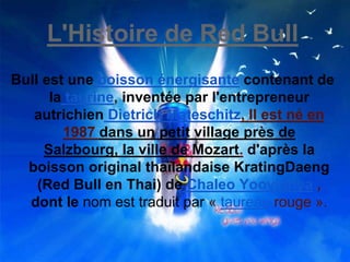 L'Histoire de Red Bull
Bull est une boisson énergisante contenant de
la taurine, inventée par l'entrepreneur
autrichien Dietrich Mateschitz, Il est né en
1987 dans un petit village près de
Salzbourg, la ville de Mozart. d'après la
boisson original thaïlandaise KratingDaeng
(Red Bull en Thai) de Chaleo Yoovidhya ,
dont le nom est traduit par « taureau rouge ».
 