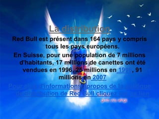 La distribution
Red Bull est présent dans 164 pays y compris
tous les pays européens.
En Suisse, pour une population de 7 millions
d'habitants, 17 millions de canettes ont été
vendues en 1996, 25 millions en 1998, 91
millions en 2007
Pour plus d'informations apropos de la politique
de distribution de Red Bull cliquez sur ce lien
 