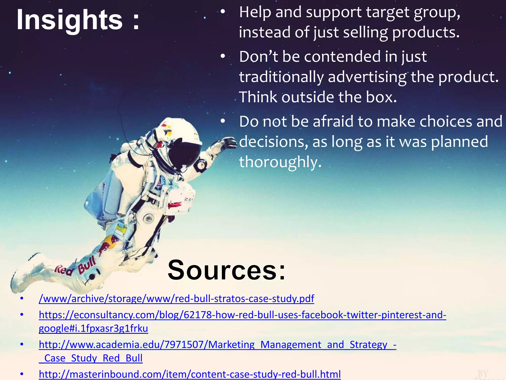 Insights : • Help and support target group,
instead of just selling products.
• Don’t be contended in just
traditionally advertising the product.
Think outside the box.
• Do not be afraid to make choices and
decisions, as long as it was planned
thoroughly.
• /www/archive/storage/www/red-bull-stratos-case-study.pdf
• https://econsultancy.com/blog/62178-how-red-bull-uses-facebook-twitter-pinterest-and-
google#i.1fpxasr3g1frku
• http://www.academia.edu/7971507/Marketing_Management_and_Strategy_-
_Case_Study_Red_Bull
• http://masterinbound.com/item/content-case-study-red-bull.html
 
