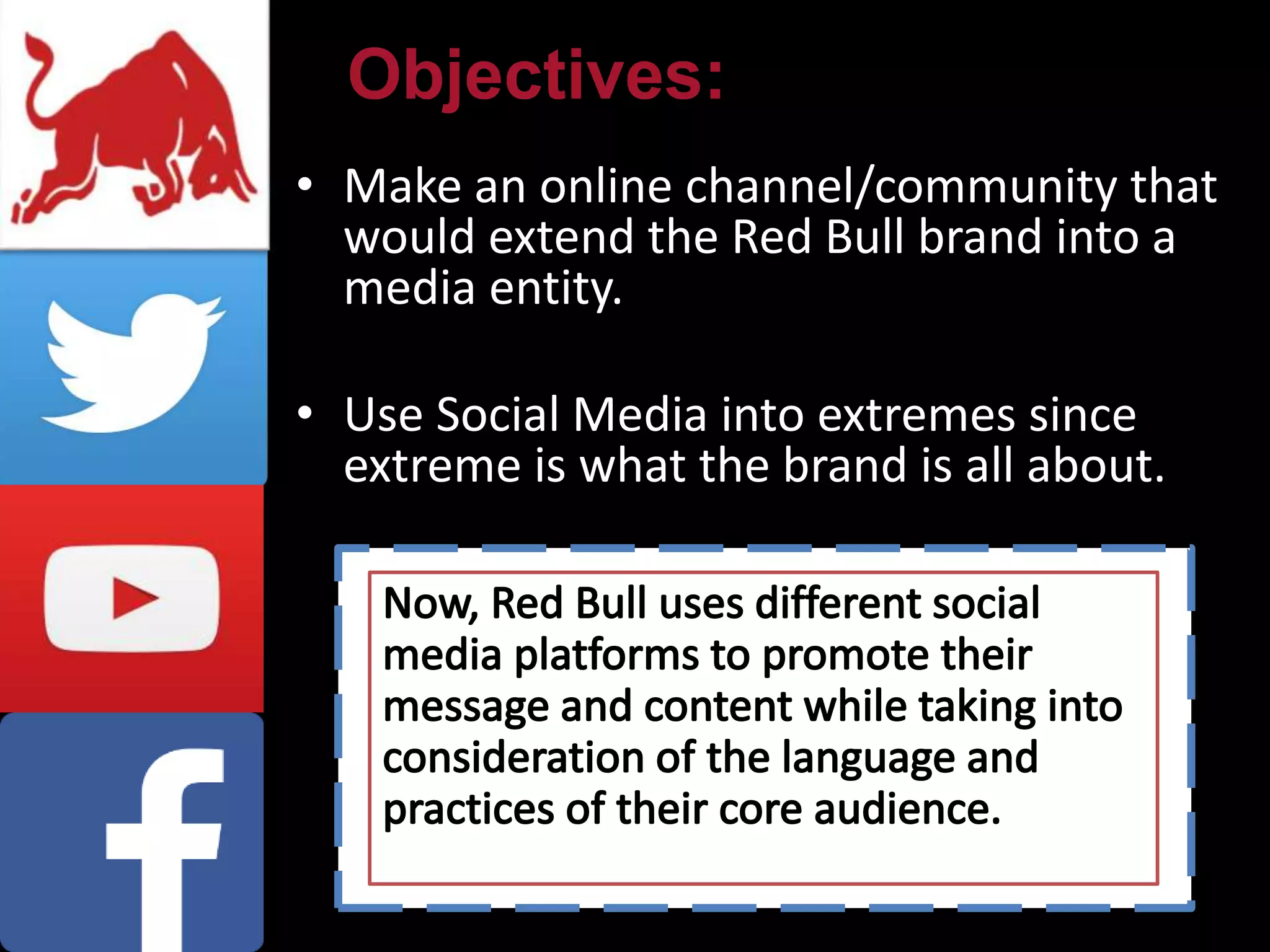 • Make an online channel/community that
would extend the Red Bull brand into a
media entity.
• Use Social Media into extremes since
extreme is what the brand is all about.
Objectives:
 