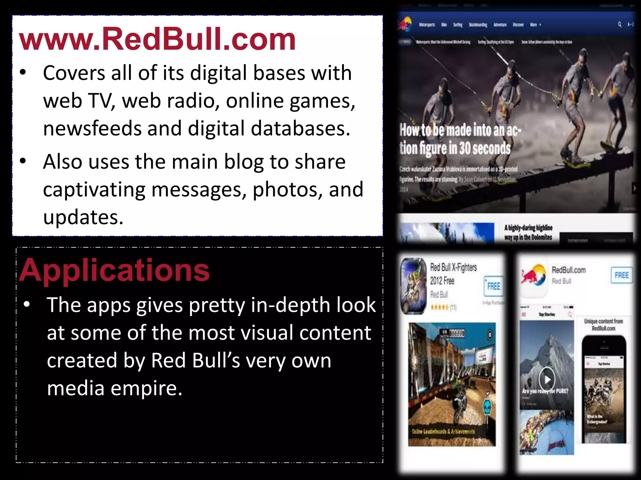 • Covers all of its digital bases with
web TV, web radio, online games,
newsfeeds and digital databases.
• Also uses the main blog to share
captivating messages, photos, and
updates.
www.RedBull.com
Applications
• The apps gives pretty in-depth look
at some of the most visual content
created by Red Bull’s very own
media empire.
 