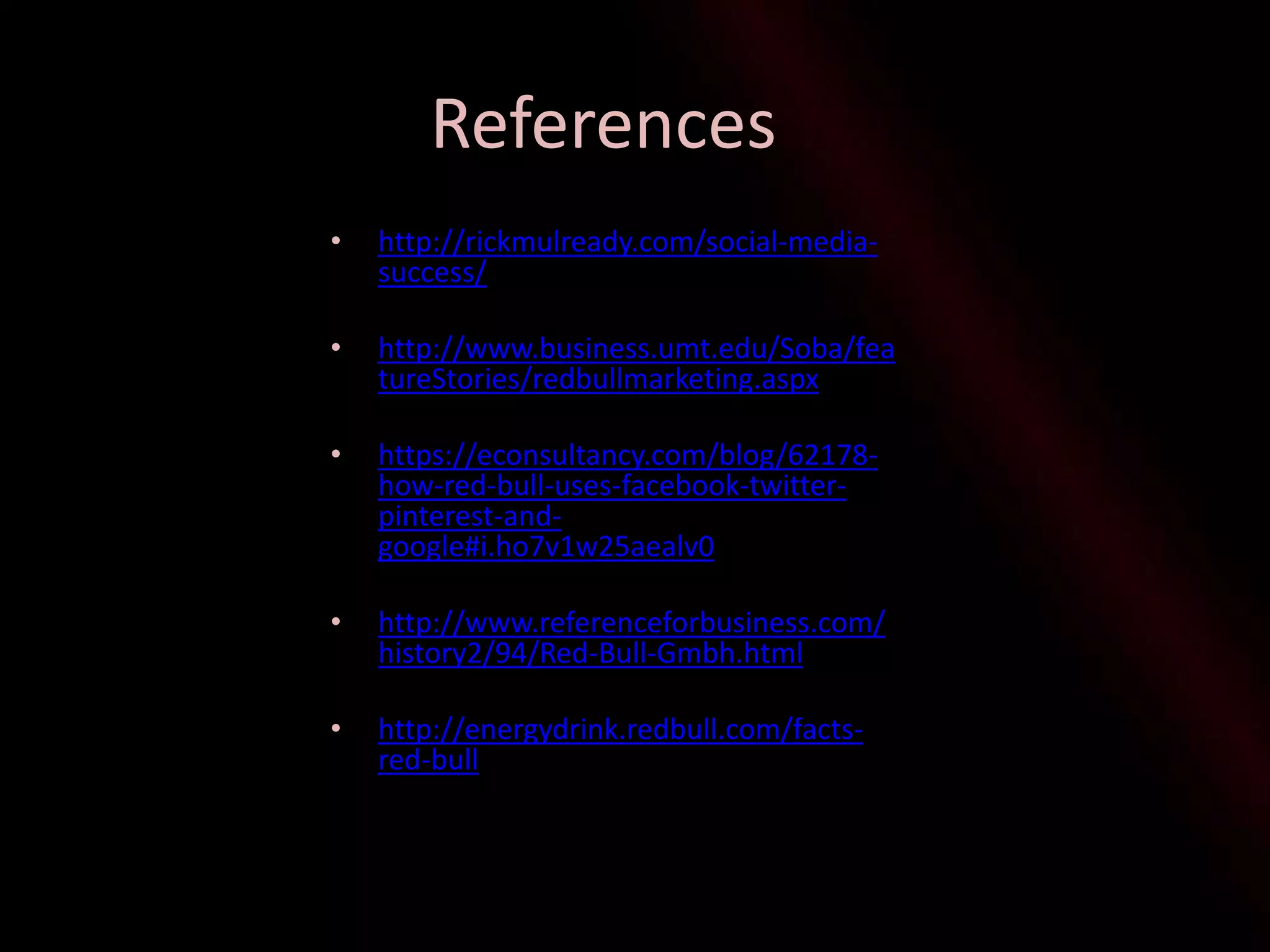 References
• http://rickmulready.com/social-media-
success/
• http://www.business.umt.edu/Soba/fea
tureStories/redbullmarketing.aspx
• https://econsultancy.com/blog/62178-
how-red-bull-uses-facebook-twitter-
pinterest-and-
google#i.ho7v1w25aealv0
• http://www.referenceforbusiness.com/
history2/94/Red-Bull-Gmbh.html
• http://energydrink.redbull.com/facts-
red-bull
 