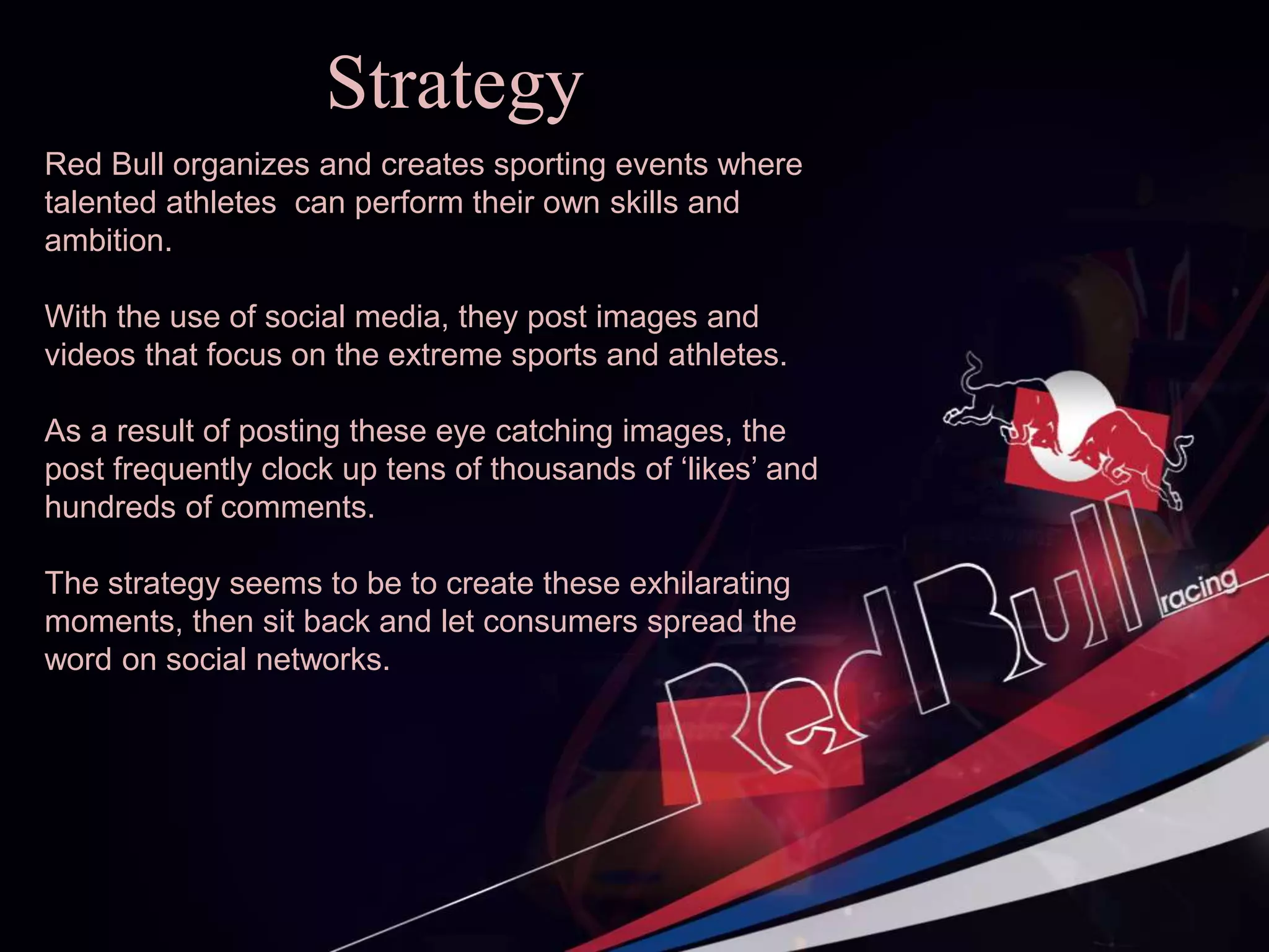 Strategy
Red Bull organizes and creates sporting events where
talented athletes can perform their own skills and
ambition.
With the use of social media, they post images and
videos that focus on the extreme sports and athletes.
As a result of posting these eye catching images, the
post frequently clock up tens of thousands of ‘likes’ and
hundreds of comments.
The strategy seems to be to create these exhilarating
moments, then sit back and let consumers spread the
word on social networks.
 