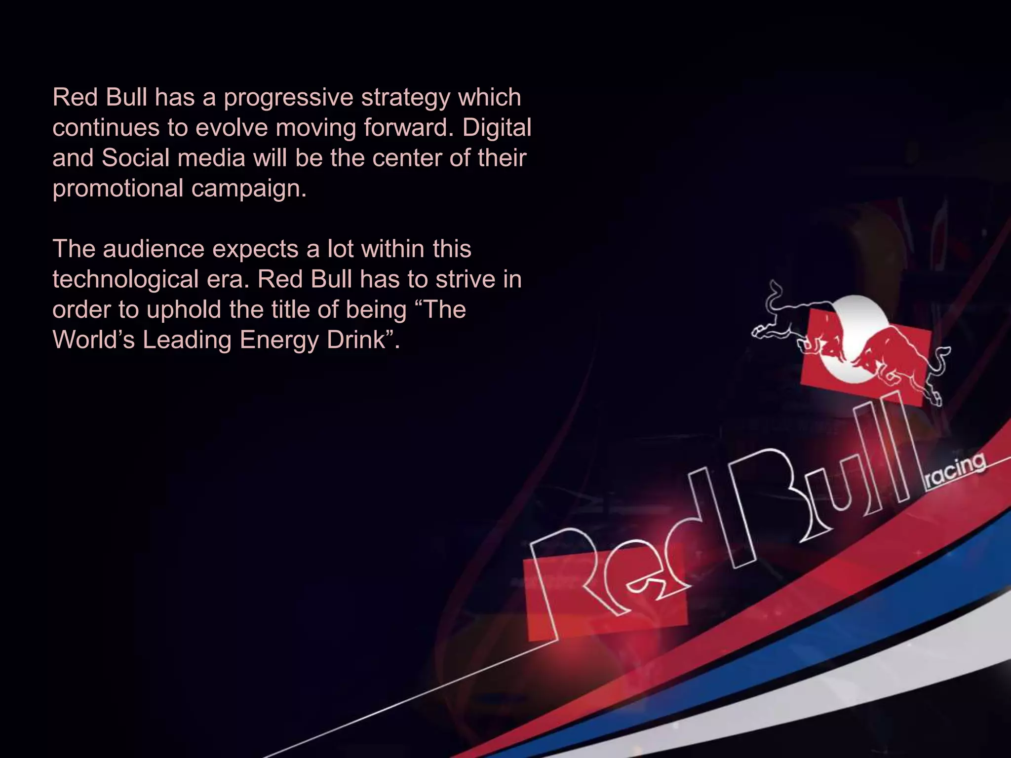 Red Bull has a progressive strategy which
continues to evolve moving forward. Digital
and Social media will be the center of their
promotional campaign.
The audience expects a lot within this
technological era. Red Bull has to strive in
order to uphold the title of being “The
World’s Leading Energy Drink”.
 