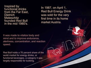 Inspired by
functional drinks
from the Far East,
Dietrich
Mateschitz
founded Red Bull
in the mid 1980's.
It was made to vitalize body and
mind and to improve endurance,
alertness, concentration, and reaction
speed.
In 1987, on April 1,
Red Bull Energy Drink
was sold for the very
first time in its home
market Austria.
Red Bull holds a 70 percent share of the
world market for energy drinks, or
functional beverages, a category it was
largely responsible for building.
 