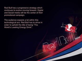 Red Bull has a progressive strategy which
continues to evolve moving forward. Digital
and Social media will be the center of their
promotional campaign.
The audience expects a lot within this
technological era. Red Bull has to strive in
order to uphold the title of being “The
World’s Leading Energy Drink”.
 