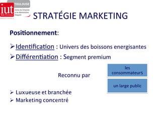 STRATÉGIE 
MARKETING 
Ø Iden8fica8on 
: 
Univers 
des 
boissons 
energisantes 
Ø Différen8a8on 
: 
Segment 
premium 
Reconnu 
par 
Ø Luxueuse et branchée 
Ø Marketing concentré 
les 
consommateurs 
un 
large 
public 
Posi7onnement: 
 