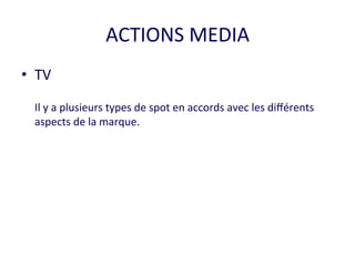 ACTIONS 
MEDIA 
• TV 
Il 
y 
a 
plusieurs 
types 
de 
spot 
en 
accords 
avec 
les 
différents 
aspects 
de 
la 
marque. 
 