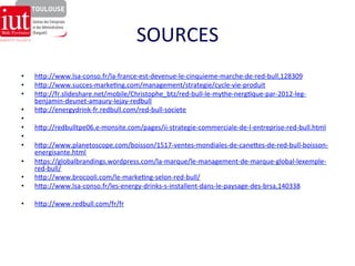 SOURCES 
• hgp://www.lsa-­‐conso.fr/la-­‐france-­‐est-­‐devenue-­‐le-­‐cinquieme-­‐marche-­‐de-­‐red-­‐bull,128309 
• hgp://www.succes-­‐marke8ng.com/management/strategie/cycle-­‐vie-­‐produit 
• hgp://fr.slideshare.net/mobile/Christophe_btz/red-­‐bull-­‐le-­‐mythe-­‐nerg8que-­‐par-­‐2012-­‐leg-­‐ 
benjamin-­‐deunet-­‐amaury-­‐lejay-­‐redbull 
• hgp://energydrink-­‐fr.redbull.com/red-­‐bull-­‐societe 
• 
• hgp://redbulltpe06.e-­‐monsite.com/pages/ii-­‐strategie-­‐commerciale-­‐de-­‐l-­‐entreprise-­‐red-­‐bull.html 
• 
• hgp://www.planetoscope.com/boisson/1517-­‐ventes-­‐mondiales-­‐de-­‐caneges-­‐de-­‐red-­‐bull-­‐boisson-­‐ 
energisante.html 
• hgps://globalbrandings.wordpress.com/la-­‐marque/le-­‐management-­‐de-­‐marque-­‐global-­‐lexemple-­‐ 
red-­‐bull/ 
• hgp://www.brocooli.com/le-­‐marke8ng-­‐selon-­‐red-­‐bull/ 
• hgp://www.lsa-­‐conso.fr/les-­‐energy-­‐drinks-­‐s-­‐installent-­‐dans-­‐le-­‐paysage-­‐des-­‐brsa,140338 
• hgp://www.redbull.com/fr/fr 
 