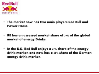 • The market now has two main players Red Bull and
Power Horse.
• RB has an assessed market share of 29% of the global
market of energy Drinks.
• In the U.S., Red Bull enjoys a 47% share of the energy
drink market, and now has a 50% share of the German
energy drink market.
 