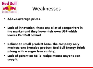 Weaknesses
• Above-average prices.
• Lack of innovation- there are a lot of competitors in
the market and they have their own USP which
leaves Red Bull behind.
• Reliant on small product base- The company only
markets one branded product, Red Bull Energy Drink
(along with a sugar free variety).
• Lack of patent on RB ‘s recipe means anyone can
copy it.
 