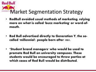 Market Segmentation Strategy
• RedBull avoided usual methods of marketing, relying
more on what is called 'buzz marketing' or word-of-
mouth.
• Red Bull advertised directly to Generation Y, the so-
called 'millennial': people born after 1981.
• ‘Student brand managers' who would be used to
promote Red Bull on university campuses. These
students would be encouraged to throw parties at
which cases of Red Bull would be distributed.
 