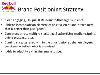 Brand Positioning Strategy
• Clear, Engaging, Unique, & Relevant to the target audience.
• Able to incorporate an element of positive emotional attachment
that is better than just "good”.
• Consistent across multiple marketing & advertising mediums (print,
online presence, etc).
• Continually toughened within the organization so that employees
consistently deliver what is promised.
• Able to adapt to a changing marketplace.
 