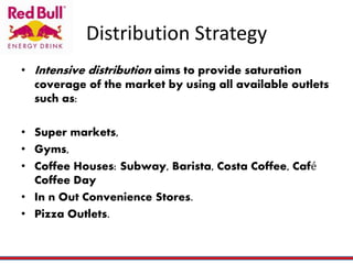 Distribution Strategy
• Intensive distribution aims to provide saturation
coverage of the market by using all available outlets
such as:
• Super markets,
• Gyms,
• Coffee Houses: Subway, Barista, Costa Coffee, Café
Coffee Day
• In n Out Convenience Stores.
• Pizza Outlets.
 