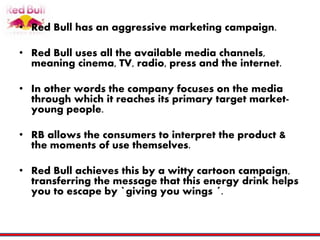 • Red Bull has an aggressive marketing campaign.
• Red Bull uses all the available media channels,
meaning cinema, TV, radio, press and the internet.
• In other words the company focuses on the media
through which it reaches its primary target market-
young people.
• RB allows the consumers to interpret the product &
the moments of use themselves.
• Red Bull achieves this by a witty cartoon campaign,
transferring the message that this energy drink helps
you to escape by `giving you wings ´.
 