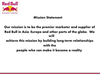 Mission Statement
Our mission is to be the premier marketer and supplier of
Red Bull in Asia, Europe and other parts of the globe. We
will
achieve this mission by building long-term relationships
with the
people who can make it become a reality.
 