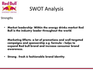 SWOT Analysis
• Market leadership- Within the energy drinks market Red
Bull is the industry leader throughout the world.
Marketing Efforts- a lot of promotions and well targeted
campaigns and sponsorship e.g. formula 1 helps to
expand Red bull brand and increase consumer brand
awareness.
• Strong , fresh & fashionable brand identity.
Strengths
 