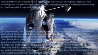 Mateschitz thrives on resistance. Always eager to push the envelope, he’s hatched spectacular new
marketing ideas that get consumers to flock to events where extreme sports athletes perform stunning
acts that leave audiences gasping for air
Last year Mateschitz sent a message to the French market and the world that the wings of Red Bull are
alive and well. He sponsored an extraordinary stunt performed by the Austrian air acrobat Felix
Baumgartner, who became the first man to fly the English Channel (22 miles) from Dover, England to
Calais, France with a special 6-foot delta-wing made of carbon fiber strapped to his back. Baumgartner
wore a special suit to insulate him against the freezing temperatures (minus 55 degrees Fahrenheit) when
he jumped out of the airplane at 33,000 feet. He used oxygen for the first few minutes while he flew at a
speed of more than 220 miles per hour. After less than seven minutes, Baumgartner pulled his parachute
and landed safely in France. TV footage of Baumgartner’s world record event and the Red Bull logo were
seen by more than 200 million people around the world.
 