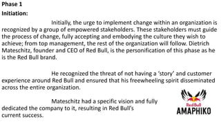 Phase 1
Initiation:
Initially, the urge to implement change within an organization is
recognized by a group of empowered stakeholders. These stakeholders must guide
the process of change, fully accepting and embodying the culture they wish to
achieve; from top management, the rest of the organization will follow. Dietrich
Mateschitz, founder and CEO of Red Bull, is the personification of this phase as he
is the Red Bull brand.
He recognized the threat of not having a ‘story’ and customer
experience around Red Bull and ensured that his freewheeling spirit disseminated
across the entire organization.
Mateschitz had a specific vision and fully
dedicated the company to it, resulting in Red Bull’s
current success.
 