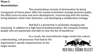 Phase 2
Reconstitution:
The second phase consists of demarcation by being
transparent of future plans. After the market-orientation strategy becomes public,
the effort turns to value and norm development, reconnecting with the market,
hiring believers rather than dissenters, and developing a collaborative strategy.
Red Bull is a brand that is constantly changing and
improving. In addition to a high level of professionalism, the company employs
people who are passionate and able to raise the bar of excellence.
`
As a result, the reconstitution stage creates the culture,
understanding, and processes that lead to the
organization’s speedy responsiveness to the
target market.
 