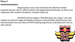 Phase 3
Institutionalization:
Organizations must now normalize the informal market-
oriented manner into its official culture and organizational behavior, so that it can
implement the market-orientation concept inside out.
Red Bull’s famous tagline “Red Bull gives you wings,” not only
implies its external image of helping customers achieve better performance, but
also formalizes the core ethos of thrill-seeking experiences and adventure into its
own culture.
 