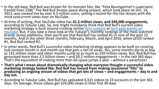 • In the old days, Red Bull was known for its monster hits, like “Felix Baumgartner’s supersonic
freefall from 128k” The Red Bull Stratos space diving project, which took place on Oct. 14,
2012, was viewed live by over 9.5 million users, setting a record for the live stream with the
most concurrent views ever on YouTube.
• At time of writing, that YouTube video has 41.2 million views, and 240,000 engagements,
according to Tubular Labs. So, one might mistakenly think that Red Bull’s current video
marketing strategy is built around creating similar hero content or tent-pole events on
YouTube. But, if you take a close look at the Tubular’s monthly rankings of the most watched
brands across platforms, then you’ll see that Red Bull has ranked #1 in nine of the past 12
months. And in the other three months, February, March, and April 2016, when LEGO ranked
#1, Red Bull ranked #2.
• In other words, Red Bull’s successful video marketing strategy appears to be built on creating
hub content month in and month out that gets a ton of views. Yes, some months dip to as few
as 131 million views and other months jump to as much as 310 million views. But, Red Bull has
generated more than 2.5 billion views – and 50.2 million engagements – in the last 365 days.
That’s the equivalent of making more than 60 space jumps a year – without a parachute!
• That’s what I mean about dramatically changing what everyone thought a successful video
marketing strategy looked like. Red Bull has moved from making occasional “hits” to
producing an ongoing stream of videos that get lots of views – and engagements – day in and
day out.
• According to Tubular Labs, Red Bull has uploaded 4,331 videos to 23 accounts in the last 365
days. On average, these videos get 524,000 views in their first 30 days
 