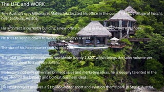 The LIFE and WORK
Tiny Austria’s only billionaire, Mateschitz located his office in the quaint lakeside village of Fuschl,
near Salzburg, Austria.
His architect is currently building a new office building in the shape of two volcanoes.
He tries to keep it down to working three days a week.
The size of his headquarter staff is only 200.
The total number of employees worldwide is only 1,800, which brings the sales volume per
employee close to a million dollars.
Mateschitz not only generates brilliant sales and marketing ideas, he is equally talented in the
execution of the biggest and boldest business ideas.
His latest project involves a $1 billion motor sport and aviation theme park in Styria, Austria.
 