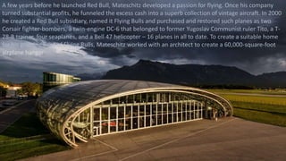 A few years before he launched Red Bull, Mateschitz developed a passion for flying. Once his company
turned substantial profits, he funneled the excess cash into a superb collection of vintage aircraft. In 2000
he created a Red Bull subsidiary, named it Flying Bulls and purchased and restored such planes as two
Corsair fighter-bombers, a twin-engine DC-6 that belonged to former Yugoslav Communist ruler Tito, a T-
28-B trainer, four seaplanes, and a Bell 47 helicopter – 16 planes in all to date. To create a suitable home
for his growing fleet of Flying Bulls, Mateschitz worked with an architect to create a 60,000-square-foot
airplane hangar
 