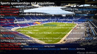 Sports sponsorships and acquisitions
RB Leipzig : a football club currently playing in the German 1. Bundesliga
FC Red Bull Salzburg : an Austrian football club based in Salzburg and competing in the Austrian Bundesliga
EC Red Bull Salzburg: a member of the Austrian Hockey League based in Salzburg, Austria
New York Red Bulls : (officially Red Bull New York) a football franchise competing in Major League Soccer of
the United States
Red Bull Brasil : a football club currently playing in the Brazilian Football club based in Campinas, Brazil
Red Bull Ghana : was a Ghanaian professional football club located in Sogakope that played in the
Red Bull Racing—a Formula One team based in Milton Keynes, England, World Constructor's
Championship winner of 2010, 2011, 2012 and 2013, and produced the car for the 2010, 2011, 2012 and
2013 F1 World Champion Sebastian Vettel.
Scuderia Toro Rosso (Italian translation of Team Red Bull): Another Formula One team based
in Faenza, Italy.
Team Red Bull: a Toyota racing team competing in the U.S.-based stock car racing competition NASCAR Red
Bull Racing Team competed in NASCAR beginning in 2007.
Škoda Motorsport rally team
Red Bull Sailing Team : an Extreme Sailing Series racing team.
EHC Red Bull München : a member of the Deutsche Eishockey Liga based in Munich, Germany
 