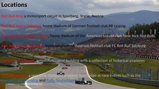 Locations
Red Bull Ring a motorsport circuit in Spielberg, Styria, Austria.
Red Bull Arena (Leipzig), home stadium of German football club RB Leipzig.
Red Bull Arena (New Jersey), home stadium of the American soccer club New York Red Bulls.
Red Bull Arena (Salzburg), home stadium of Austrian football club FC Red Bull Salzburg.
Hangar-7 (Salzburg), a multifunctional building with a collection of historical airplanes.
Red Bull bridge, a recurring distinctly branded footbridge at race events such as the World
Enduro Championship and Rally Deutschland.
 