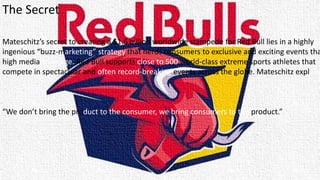 The Secret
Mateschitz’s secret to creating a $1.6 billion worldwide stampede for Red Bull lies in a highly
ingenious “buzz-marketing” strategy that herds consumers to exclusive and exciting events tha
high media coverage. Red Bull supports close to 500 world-class extreme sports athletes that
compete in spectacular and often record-breaking events across the globe. Mateschitz explains
“We don’t bring the product to the consumer, we bring consumers to the product.”
 