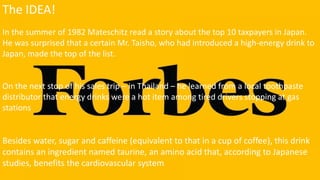 The IDEA!
In the summer of 1982 Mateschitz read a story about the top 10 taxpayers in Japan.
He was surprised that a certain Mr. Taisho, who had introduced a high-energy drink to
Japan, made the top of the list.
On the next stop of his sales trip – in Thailand – he learned from a local toothpaste
distributor that energy drinks were a hot item among tired drivers stopping at gas
stations
Besides water, sugar and caffeine (equivalent to that in a cup of coffee), this drink
contains an ingredient named taurine, an amino acid that, according to Japanese
studies, benefits the cardiovascular system
 