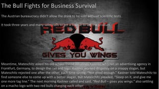 The Bull Fights for Business Survival
The Austrian bureaucracy didn’t allow the drink to be sold without scientific tests.
It took three years and many sales calls to get a license to sell the product.
Meantime, Mateschitz asked his old school friend Johannes Kastner, who ran an advertising agency in
Frankfurt, Germany, to design the can and logo. Kastner worked diligently on a snappy slogan, but
Mateschitz rejected one after the other, each time saying, “Not good enough.” Kastner told Mateschitz to
find someone else to come up with a better slogan, but Mateschitz pleaded, “Sleep on it, and give me
one more tag line.” The next morning Kastner called and said, “Red Bull – gives you wings.” also settling
on a macho logo with two red bulls charging each other
 