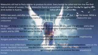 Mateschitz still had to find a bottler to produce his drink. Every bottler he called told him that Red Bull
had no chance of success. Finally, Mateschitz found a sympathetic ear in Roman Rauch, the leading soft-
drink bottler in Austria, and soon the shiny silver cans rolled off the production line.
Within two years, and after many creative promotions, sales began to grow, but so did his losses. While a
million-dollar loss in two years may scare an entrepreneur into closing the business, Mateschitz was
undaunted.
He says, “As long as I can think clearly, I can think of alternatives. All you need is bright eyes and a clear
mind.” After he spent his life savings on the startup, Mateschitz financed everything without outside
capital, and by 1990 Red Bull was in the black.
He soon realized that Austria wasn’t a big enough market, and in 1993 he expanded to neighbouring
Hungary and then focused his energies on conquering the German market.
Once the news of Red Bull’s advancing sales spread in Europe, dozens of copycat competitors came on the
market. Red Bull’s initial move into the German market was highly successful. After three months of
skyrocketing demand, Mateschitz could not get enough aluminum to produce the cans anywhere in
Europe
 