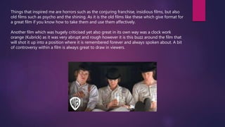 Things that inspired me are horrors such as the conjuring franchise, insidious films, but also
old films such as psycho and the shining. As it is the old films like these which give format for
a great film if you know how to take them and use them affectively.
Another film which was hugely criticised yet also great in its own way was a clock work
orange (Kubrick) as it was very abrupt and rough however it is this buzz around the film that
will shot it up into a position where it is remembered forever and always spoken about. A bit
of controversy within a film is always great to draw in viewers.
 