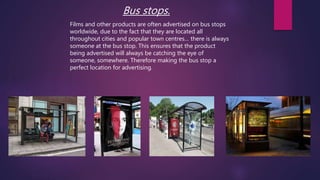 Bus stops.
Films and other products are often advertised on bus stops
worldwide, due to the fact that they are located all
throughout cities and popular town centres… there is always
someone at the bus stop. This ensures that the product
being advertised will always be catching the eye of
someone, somewhere. Therefore making the bus stop a
perfect location for advertising.
 
