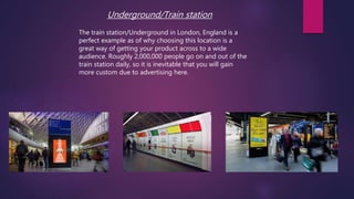 Underground/Train station
The train station/Underground in London, England is a
perfect example as of why choosing this location is a
great way of getting your product across to a wide
audience. Roughly 2,000,000 people go on and out of the
train station daily, so it is inevitable that you will gain
more custom due to advertising here.
 