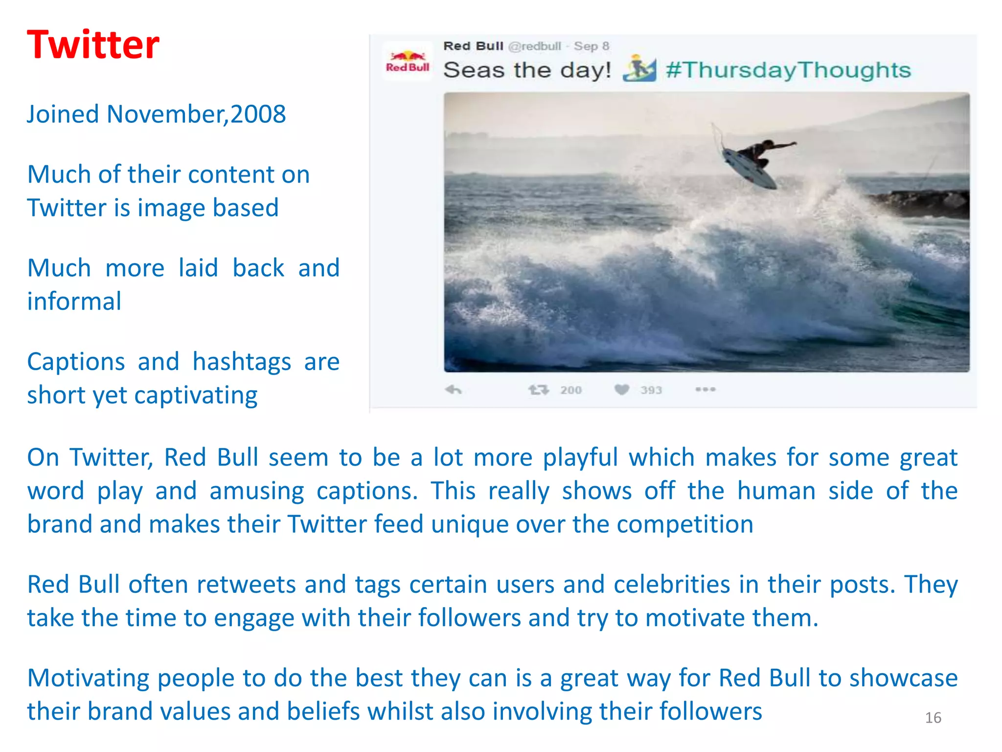 Twitter
Joined November,2008
Much of their content on
Twitter is image based
Much more laid back and
informal
Captions and hashtags are
short yet captivating
On Twitter, Red Bull seem to be a lot more playful which makes for some great
word play and amusing captions. This really shows off the human side of the
brand and makes their Twitter feed unique over the competition
Red Bull often retweets and tags certain users and celebrities in their posts. They
take the time to engage with their followers and try to motivate them.
Motivating people to do the best they can is a great way for Red Bull to showcase
their brand values and beliefs whilst also involving their followers 16
 