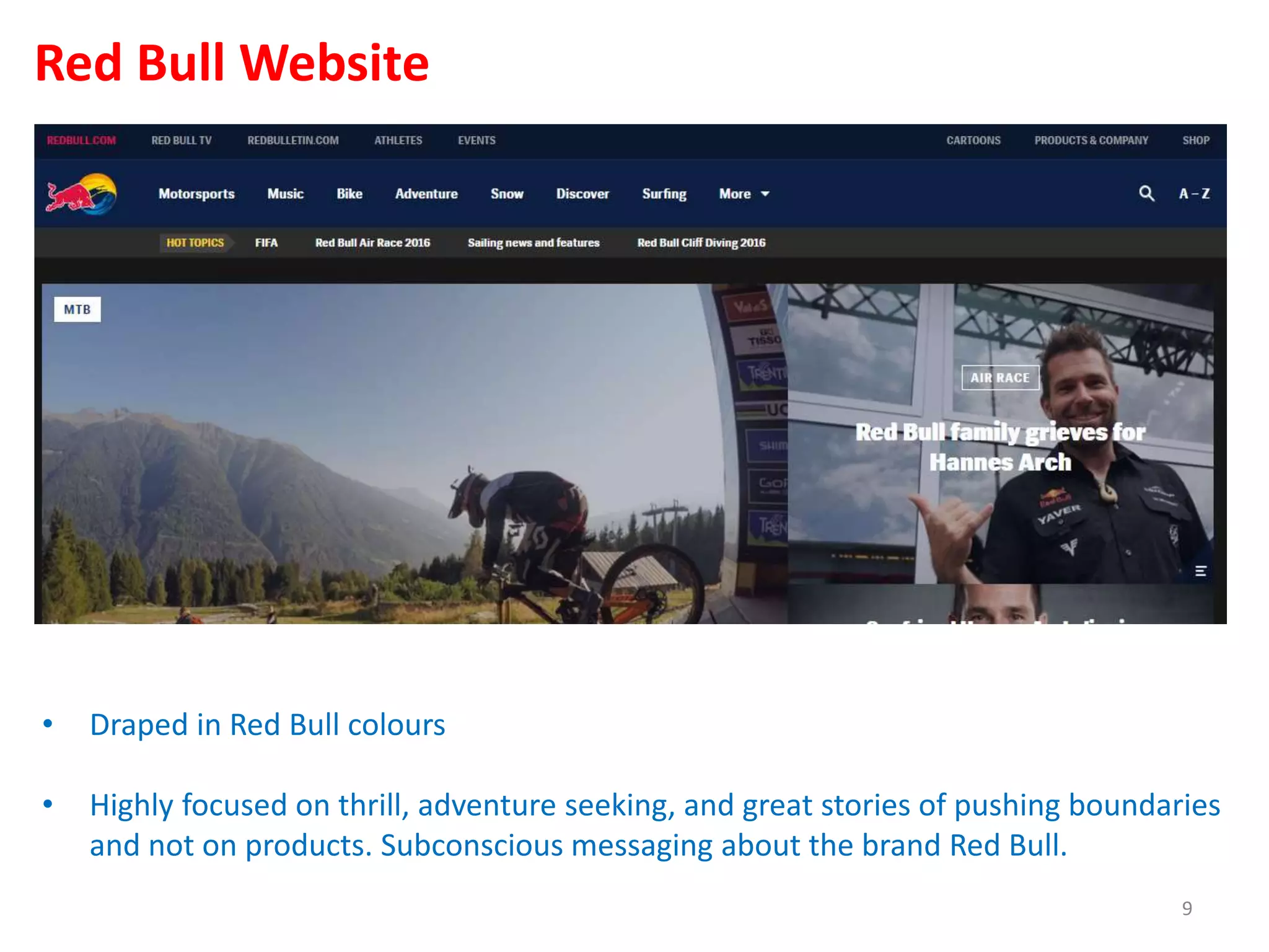 • Draped in Red Bull colours
• Highly focused on thrill, adventure seeking, and great stories of pushing boundaries
and not on products. Subconscious messaging about the brand Red Bull.
Red Bull Website
9
 