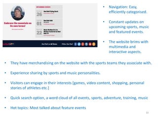 • They have merchandising on the website with the sports teams they associate with.
• Experience sharing by sports and music personalities.
• Visitors can engage in their interests [games, video content, shopping, personal
stories of athletes etc.]
• Quick search option, a word cloud of all events, sports, adventure, training, music
• Hot topics: Most talked about feature events
• Navigation: Easy,
efficiently categorised.
• Constant updates on
upcoming sports, music
and featured events.
• The website brims with
multimedia and
interactive aspects.
10
 