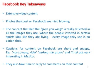 Facebook Key Takeaways
• Extensive video content
• Photos they post on Facebook are mind blowing
• The concept that Red Bull ‘gives you wings’ is really reflected in
all the images they use, where the people involved in certain
sports look like they are flying – every image they use is an
action shot.
• Captions for content on Facebook are short and snappy.
Eg: ‘not-so-easy, rider‘ ‘waking the grotto‘ and ‘it all got very
interesting in Mexico‘.
• They also take time to reply to comments on their content
14
 