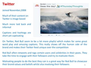 Twitter
Joined November,2008
Much of their content on
Twitter is image based
Much more laid back and
informal
Captions and hashtags are
short yet captivating
On Twitter, Red Bull seem to be a lot more playful which makes for some great
word play and amusing captions. This really shows off the human side of the
brand and makes their Twitter feed unique over the competition
Red Bull often retweets and tags certain users and celebrities in their posts. They
take the time to engage with their followers and try to motivate them.
Motivating people to do the best they can is a great way for Red Bull to showcase
their brand values and beliefs whilst also involving their followers 16
 