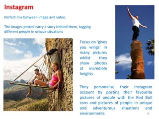 Instagram
Perfect mix between image and video.
The images posted carry a story behind them, tagging
different people in unique situations
Focus on ‘gives
you wings’ in
many pictures
whilst they
show photos
at incredible
heights
They personalise their Instagram
account by posting their favourite
pictures of people with the Red Bull
cans and pictures of people in unique
and adventurous situations and
environments 18
 