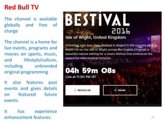 Red Bull TV
The channel is available
globally and free of
charge
The channel is a home for
live events, programs and
movies on sports, music,
and lifestyle/culture,
including unbranded
original programming
It also features past
events and gives details
on featured future
events.
It has experience
enhancement features. 23
 